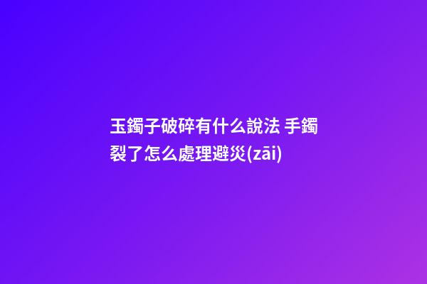 玉鐲子破碎有什么說法 手鐲裂了怎么處理避災(zāi)